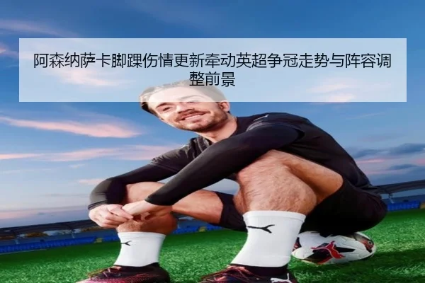 阿森纳萨卡脚踝伤情更新牵动英超争冠走势与阵容调整前景