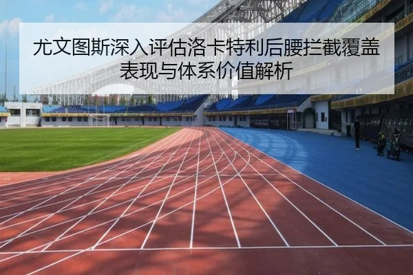 尤文图斯深入评估洛卡特利后腰拦截覆盖表现与体系价值解析